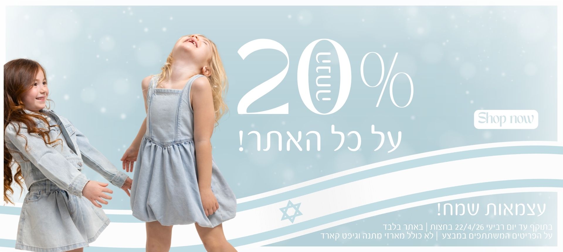 20% על כל האתר! עצמאות שמח! SHOP NOW . בתוקף עד 22/04/26 יום רביעי בחצות. על הפריטים המשתתפים במבצע. באתר בלבד. לא כולל מארזי מתנה וגיפט קארד.
